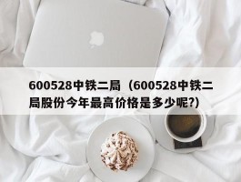 600528中铁二局（600528中铁二局股份今年最高价格是多少呢?）