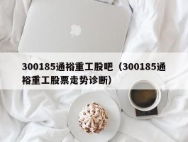 300185通裕重工股吧（300185通裕重工股票走势诊断）