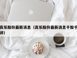 高乐股份最新消息（高乐股份最新消息千股千评）