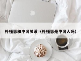 朴槿惠和中国关系（朴槿惠是中国人吗）