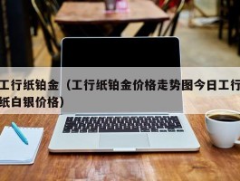 工行纸铂金（工行纸铂金价格走势图今日工行纸白银价格）