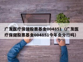 广发医疗保健股票基金004851（广发医疗保健股票基金004851今年会分行吗）