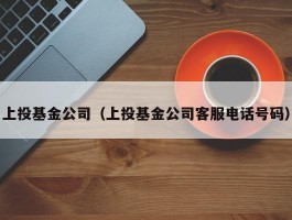 上投基金公司（上投基金公司客服电话号码）