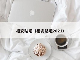 福安贴吧（福安贴吧2021）