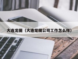 大连龙图（大连龙图公司工作怎么样）