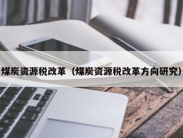 煤炭资源税改革（煤炭资源税改革方向研究）