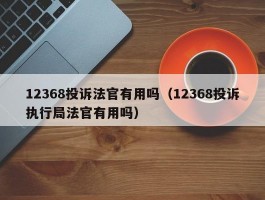 12368投诉法官有用吗（12368投诉执行局法官有用吗）