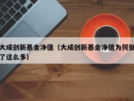 大成创新基金净值（大成创新基金净值为何低了这么多）