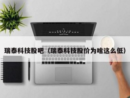 瑞泰科技股吧（瑞泰科技股价为啥这么低）