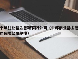 中邮创业基金管理有限公司（中邮创业基金管理有限公司规模）