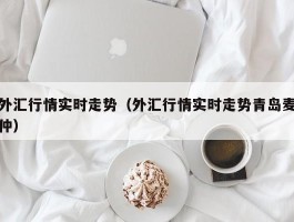 外汇行情实时走势（外汇行情实时走势青岛麦仲）