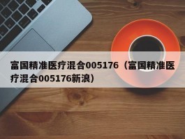 富国精准医疗混合005176（富国精准医疗混合005176新浪）