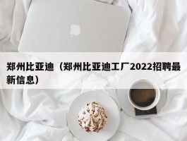 郑州比亚迪（郑州比亚迪工厂2022招聘最新信息）