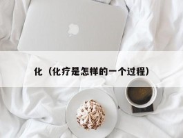 化（化疗是怎样的一个过程）