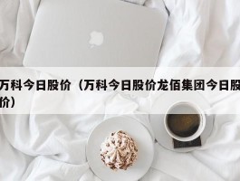 万科今日股价（万科今日股价龙佰集团今日股价）