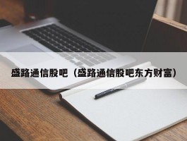 盛路通信股吧（盛路通信股吧东方财富）