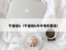 宁通信b（宁通信b与中电科重组）