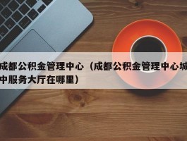 成都公积金管理中心（成都公积金管理中心城中服务大厅在哪里）