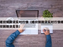 螺纹钢期货实时行情（螺纹钢期货实时行情螺纹钢期货走势）