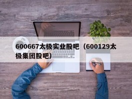 600667太极实业股吧（600129太极集团股吧）