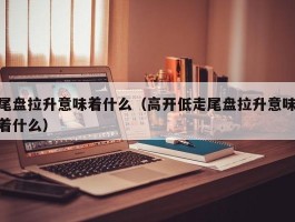 尾盘拉升意味着什么（高开低走尾盘拉升意味着什么）