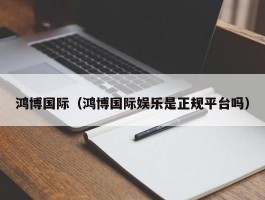 鸿博国际（鸿博国际娱乐是正规平台吗）