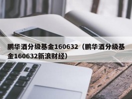 鹏华酒分级基金160632（鹏华酒分级基金160632新浪财经）