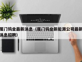 厦门钨业最新消息（厦门钨业新能源公司最新消息招聘）