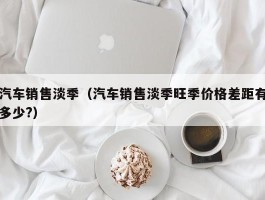 汽车销售淡季（汽车销售淡季旺季价格差距有多少?）