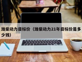 潍柴动力目标价（潍柴动力21年目标价是多少钱）