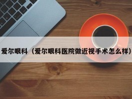 爱尔眼科（爱尔眼科医院做近视手术怎么样）