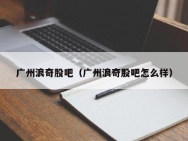 广州浪奇股吧（广州浪奇股吧怎么样）